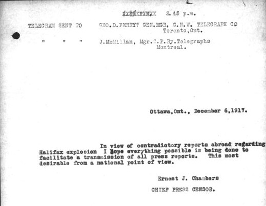 Image d’un télégramme qui se lit comme suit : [traduction] « 15 h 45. Télégramme envoyé à Geo. D. Perry? dir. gén. G.N.W. Telegraph Co, Toronto ON. Télégramme envoyé à J. McMillan, dir. C.P. Ry. Telegraphs, Montréal. Ottawa ON, 6 déc. 1917. Compte tenu des reportages contradictoires à l’étranger sur l’explosion d’Halifax, j’espère que le maximum est fait pour faciliter une transmission de tous les rapports de presse. Cela est plus que souhaitable d’un point de vue national. Ernest J. Chambers, censeur en chef de la presse. »